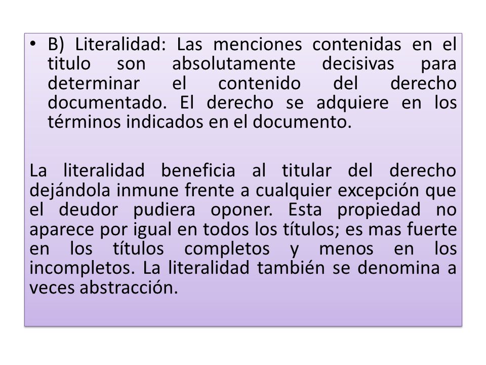 B) Literalidad: Las menciones contenidas en el titulo son absolutamente decisivas para determinar el contenido del derecho documentado. El derecho se adquiere en los términos indicados en el documento.