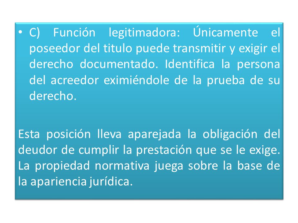 C) Función legitimadora: Únicamente el poseedor del titulo puede transmitir y exigir el derecho documentado. Identifica la persona del acreedor eximiéndole de la prueba de su derecho.