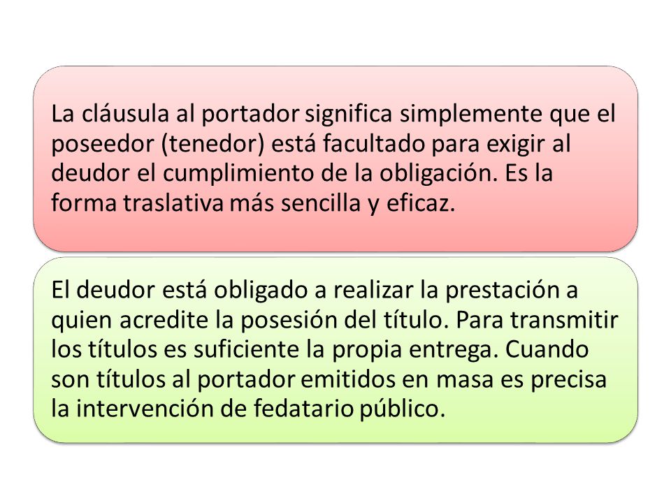 La cláusula al portador significa simplemente que el poseedor (tenedor) está facultado para exigir al deudor el cumplimiento de la obligación. Es la forma traslativa más sencilla y eficaz.