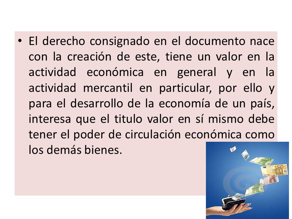 El derecho consignado en el documento nace con la creación de este, tiene un valor en la actividad económica en general y en la actividad mercantil en particular, por ello y para el desarrollo de la economía de un país, interesa que el titulo valor en sí mismo debe tener el poder de circulación económica como los demás bienes.