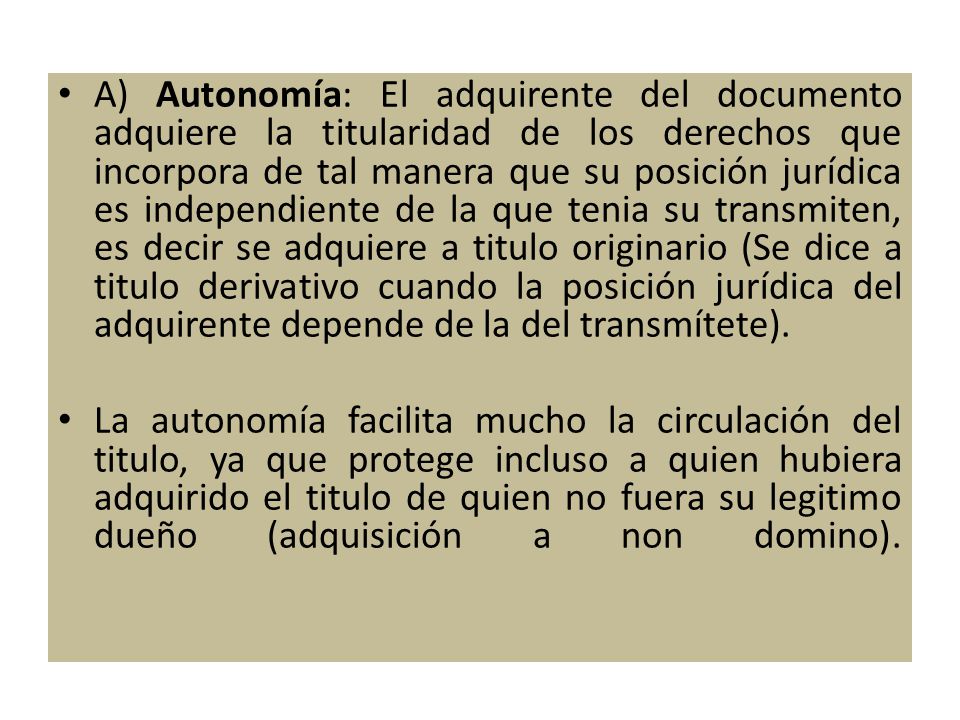 A) Autonomía: El adquirente del documento adquiere la titularidad de los derechos que incorpora de tal manera que su posición jurídica es independiente de la que tenia su transmiten, es decir se adquiere a titulo originario (Se dice a titulo derivativo cuando la posición jurídica del adquirente depende de la del transmítete).
