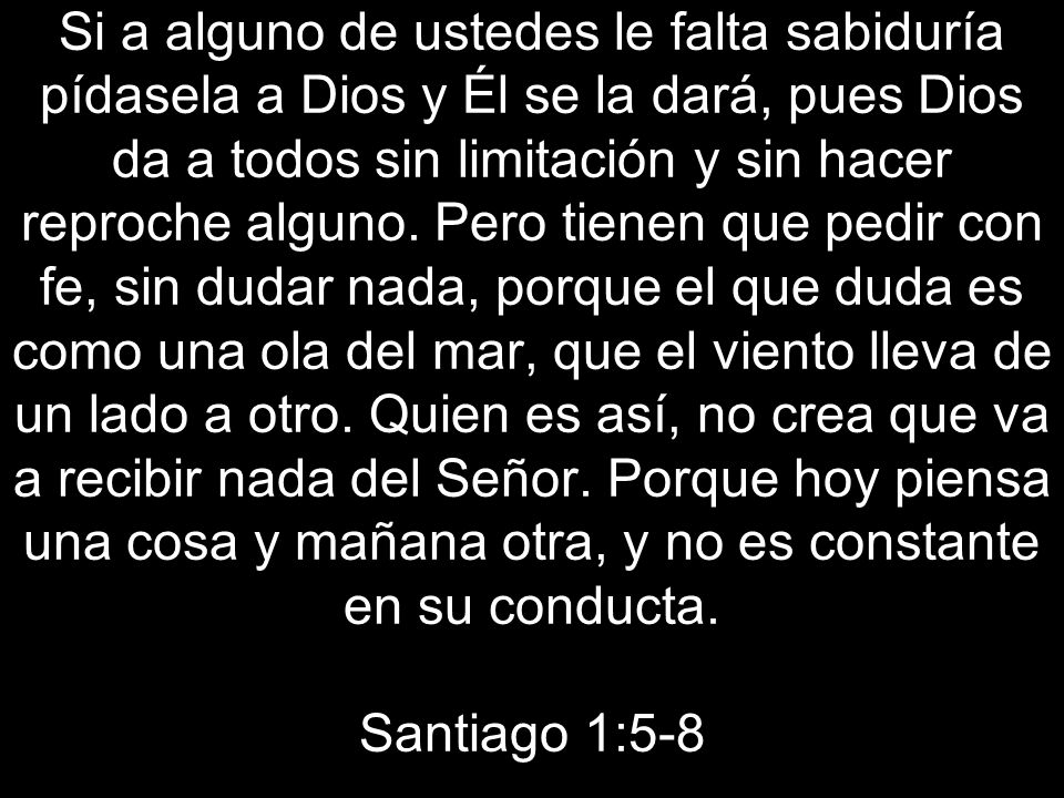 Si a alguno de ustedes le falta sabiduría pídasela a Dios y Él se la dará, pues Dios da a todos sin limitación y sin hacer reproche alguno.