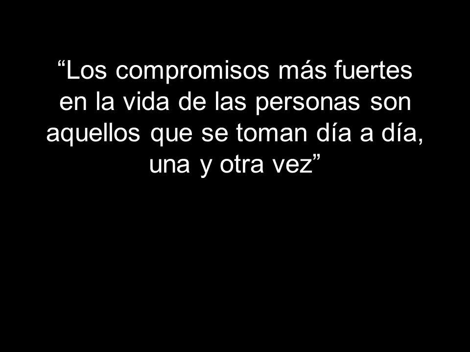 Los compromisos más fuertes en la vida de las personas son aquellos que se toman día a día, una y otra vez