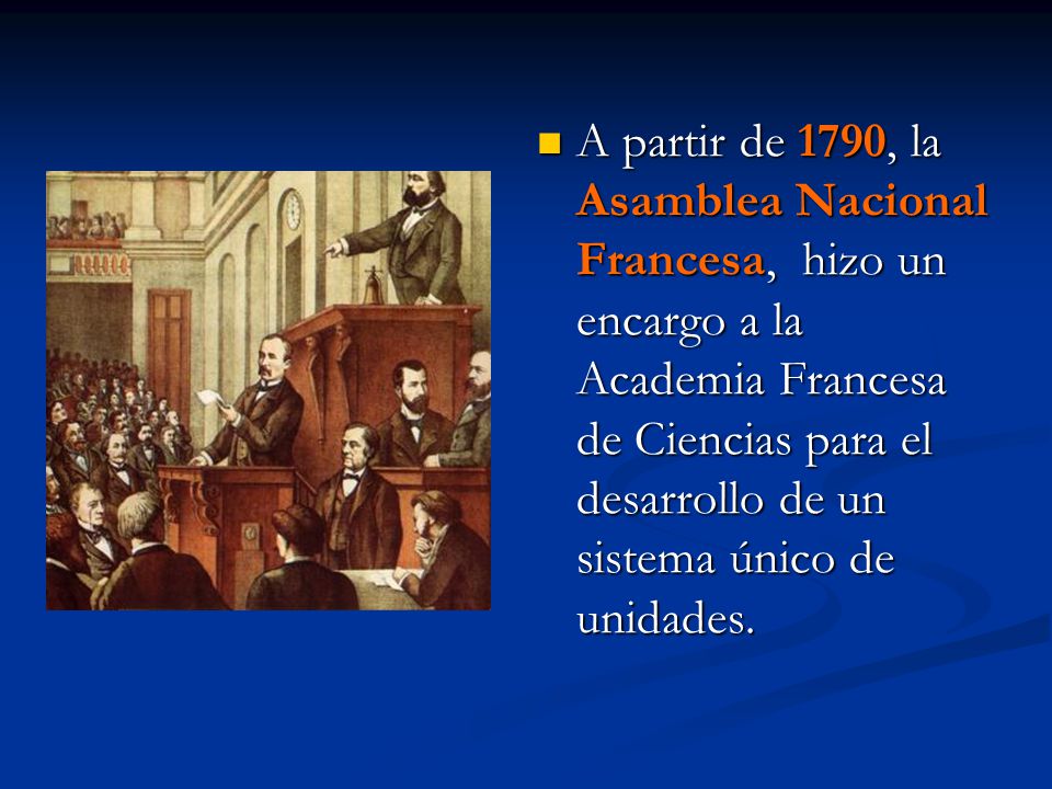 A partir de 1790, la Asamblea Nacional Francesa, hizo un encargo a la Academia Francesa de Ciencias para el desarrollo de un sistema único de unidades.