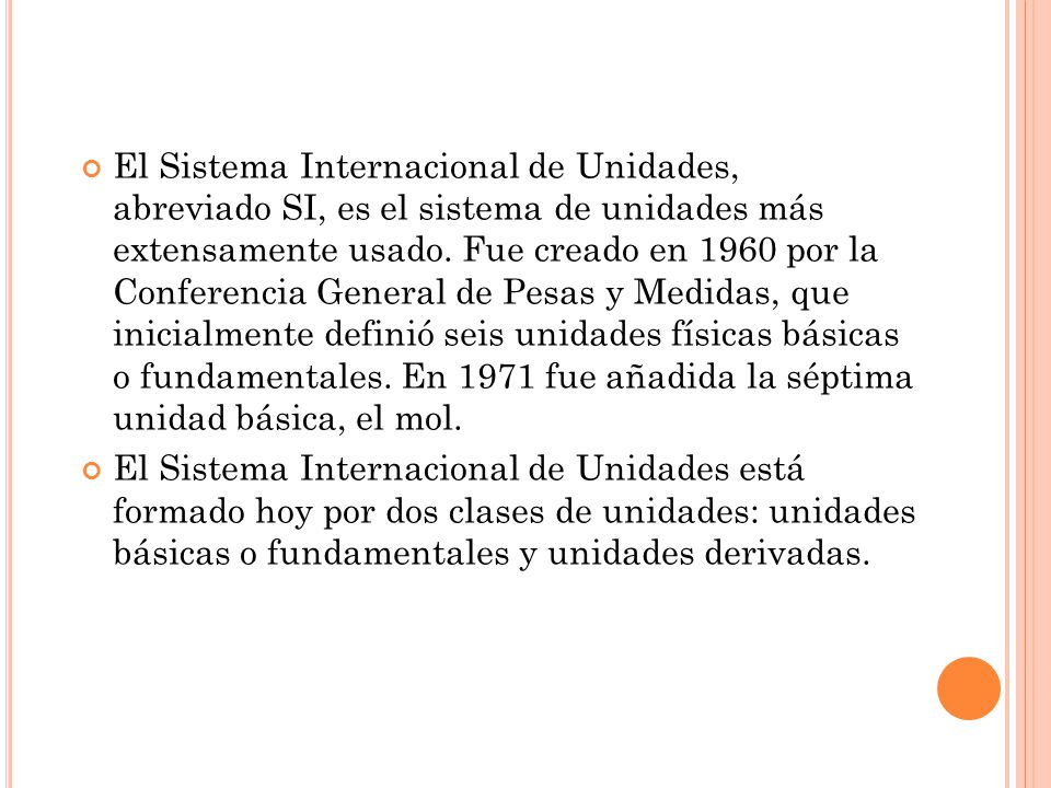 El Sistema Internacional de Unidades, abreviado SI, es el sistema de unidades más extensamente usado. Fue creado en 1960 por la Conferencia General de Pesas y Medidas, que inicialmente definió seis unidades físicas básicas o fundamentales. En 1971 fue añadida la séptima unidad básica, el mol.