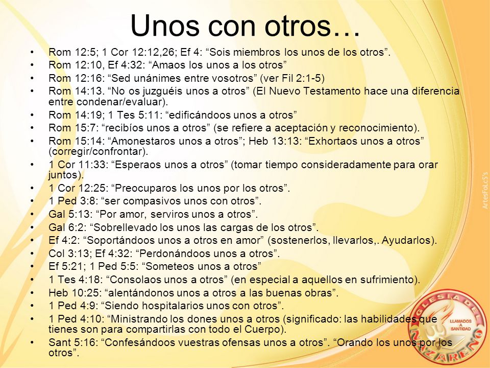 Unos con otros… Rom 12:5; 1 Cor 12:12,26; Ef 4: Sois miembros los unos de los otros . Rom 12:10, Ef 4:32: Amaos los unos a los otros