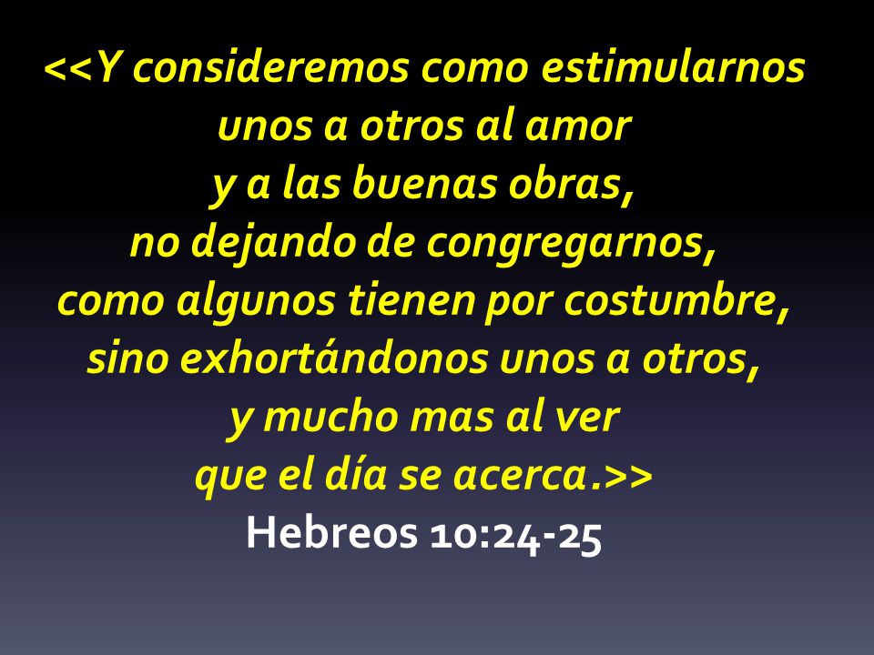 <<Y consideremos como estimularnos unos a otros al amor y a las buenas obras, no dejando de congregarnos, como algunos tienen por costumbre, sino exhortándonos unos a otros, y mucho mas al ver que el día se acerca.>> Hebreos 10:24-25