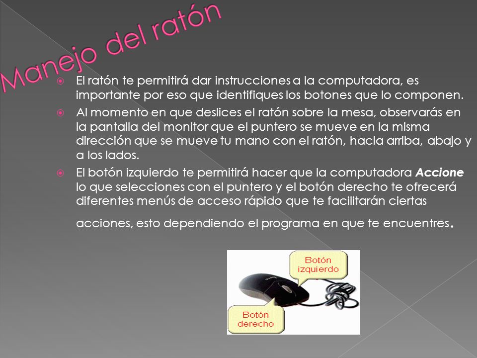 Manejo del ratón El ratón te permitirá dar instrucciones a la computadora, es importante por eso que identifiques los botones que lo componen.