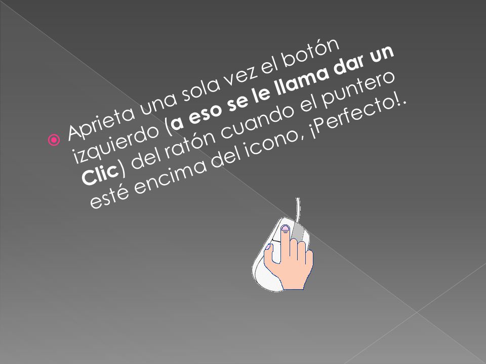 Aprieta una sola vez el botón izquierdo (a eso se le llama dar un Clic) del ratón cuando el puntero esté encima del icono, ¡Perfecto!.