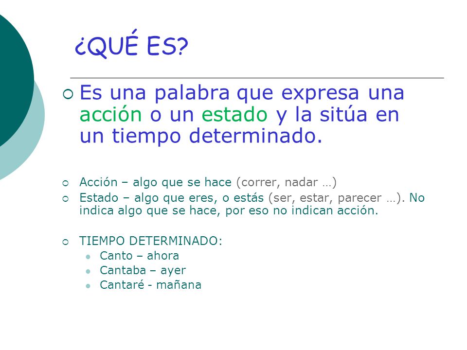 ¿QUÉ ES Es una palabra que expresa una acción o un estado y la sitúa en un tiempo determinado. Acción – algo que se hace (correr, nadar …)