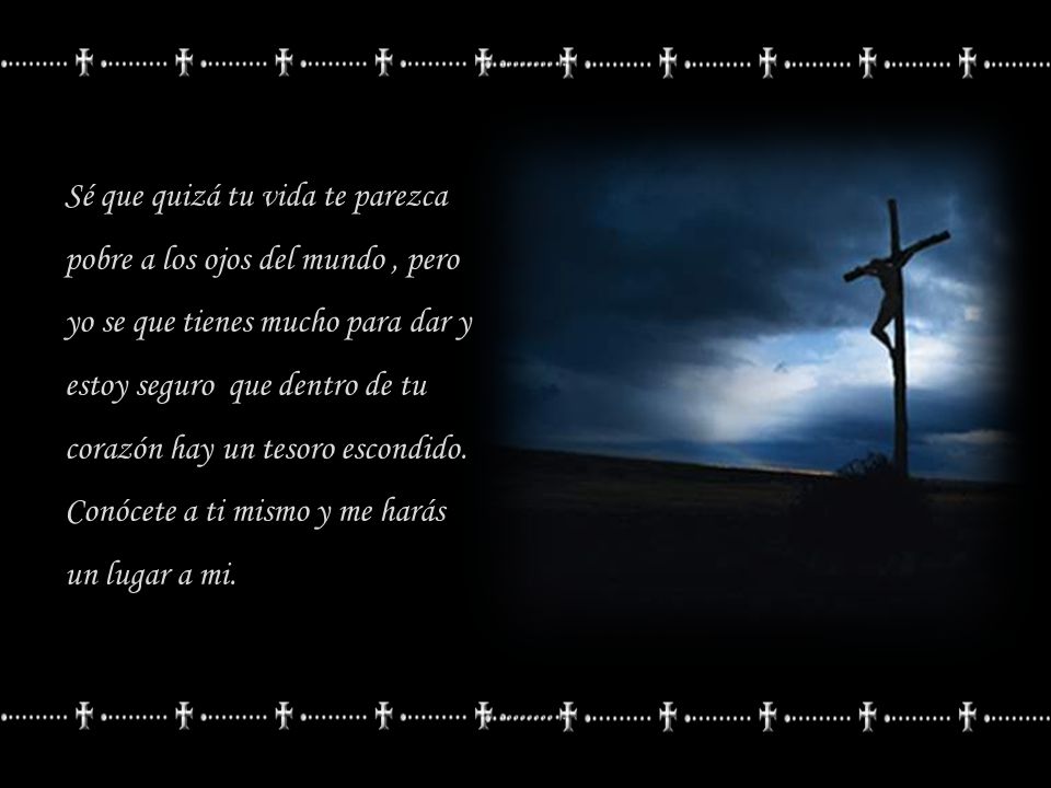 Sé que quizá tu vida te parezca pobre a los ojos del mundo , pero yo se que tienes mucho para dar y estoy seguro que dentro de tu corazón hay un tesoro escondido.