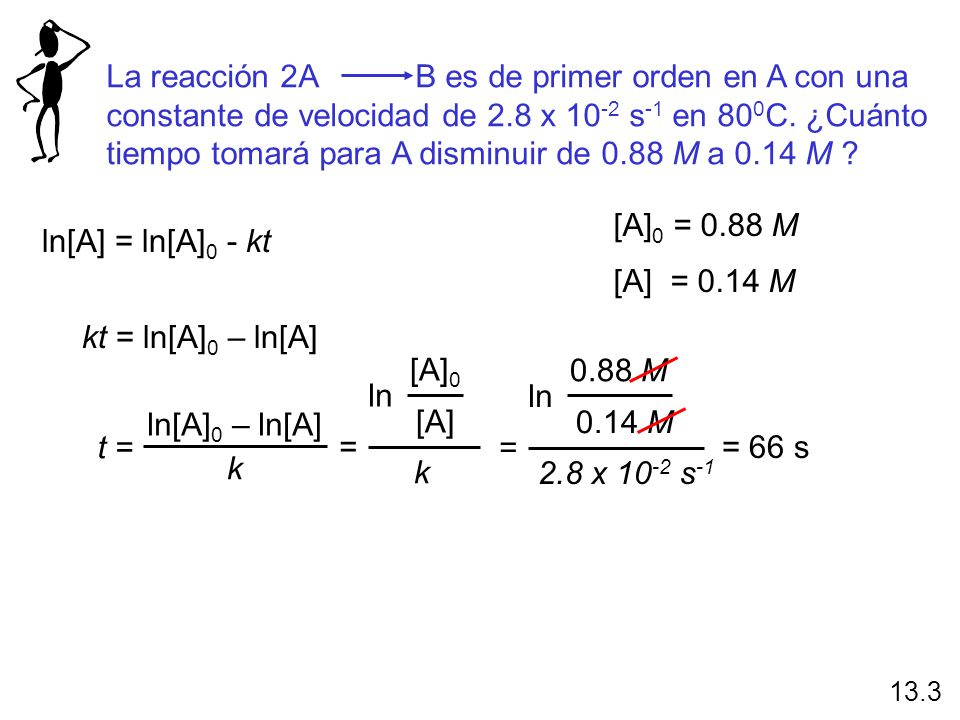 La reacción 2A B es de primer orden en A con una constante de velocidad de 2.8 x 10-2 s-1 en 800C. ¿Cuánto tiempo tomará para A disminuir de 0.88 M a 0.14 M
