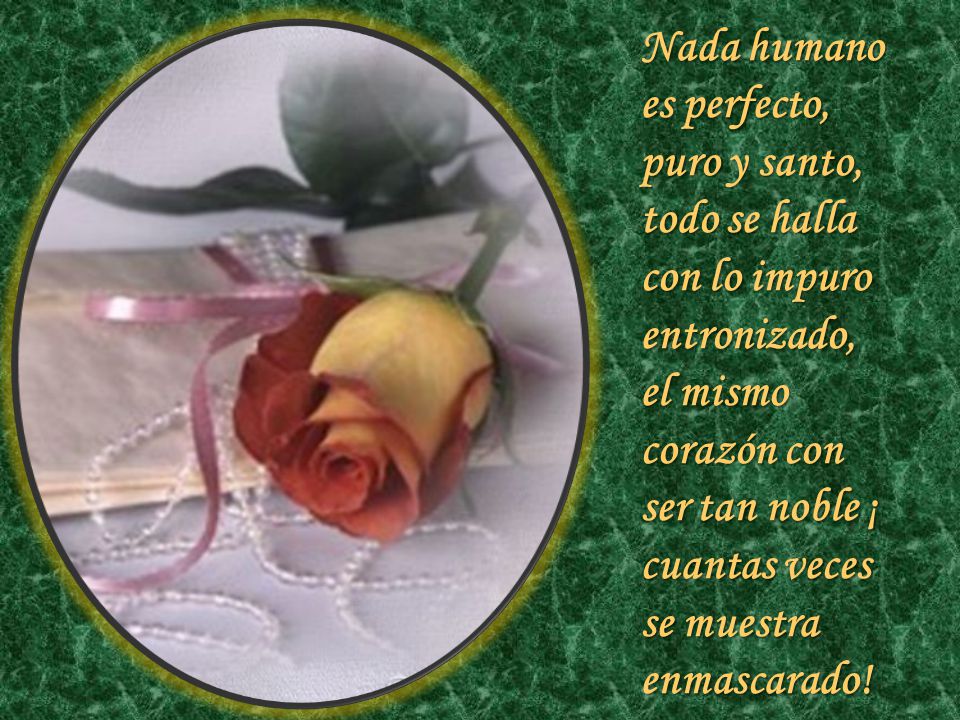 Nada humano es perfecto, puro y santo, todo se halla con lo impuro entronizado, el mismo corazón con ser tan noble ¡ cuantas veces se muestra enmascarado!