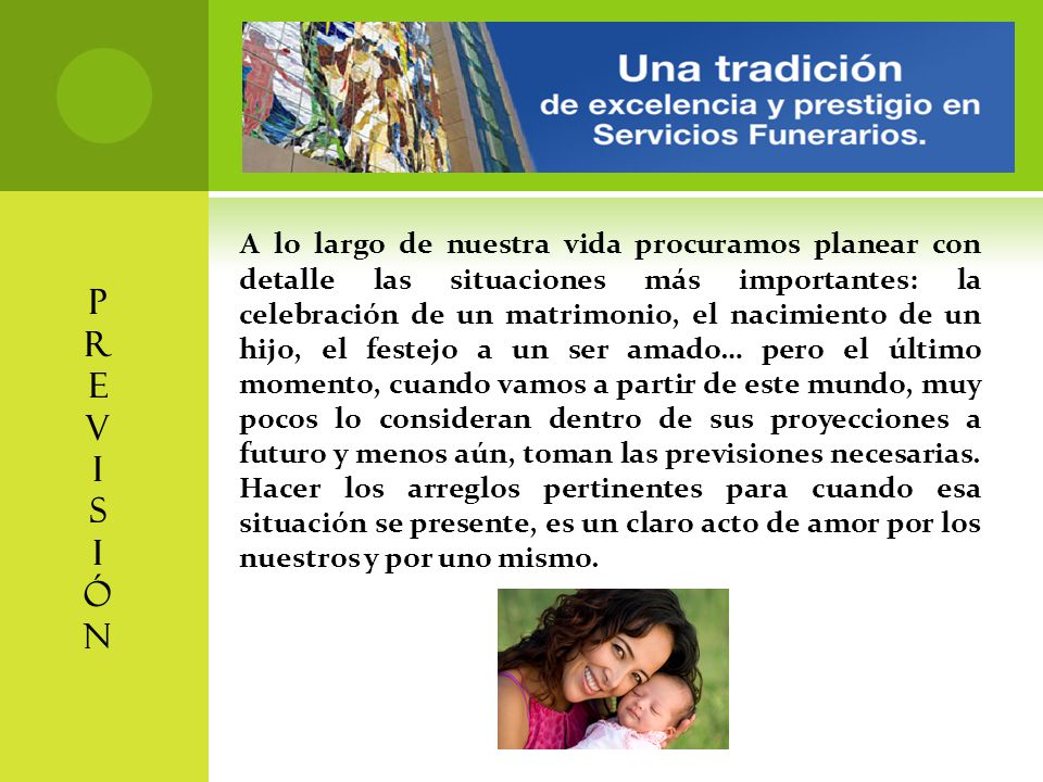 A lo largo de nuestra vida procuramos planear con detalle las situaciones más importantes: la celebración de un matrimonio, el nacimiento de un hijo, el festejo a un ser amado… pero el último momento, cuando vamos a partir de este mundo, muy pocos lo consideran dentro de sus proyecciones a futuro y menos aún, toman las previsiones necesarias. Hacer los arreglos pertinentes para cuando esa situación se presente, es un claro acto de amor por los nuestros y por uno mismo.