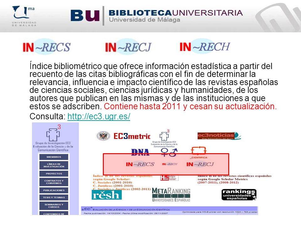 Índice bibliométrico que ofrece información estadística a partir del recuento de las citas bibliográficas con el fin de determinar la relevancia, influencia e impacto científico de las revistas españolas de ciencias sociales, ciencias jurídicas y humanidades, de los autores que publican en las mismas y de las instituciones a que estos se adscriben. Contiene hasta 2011 y cesan su actualización.