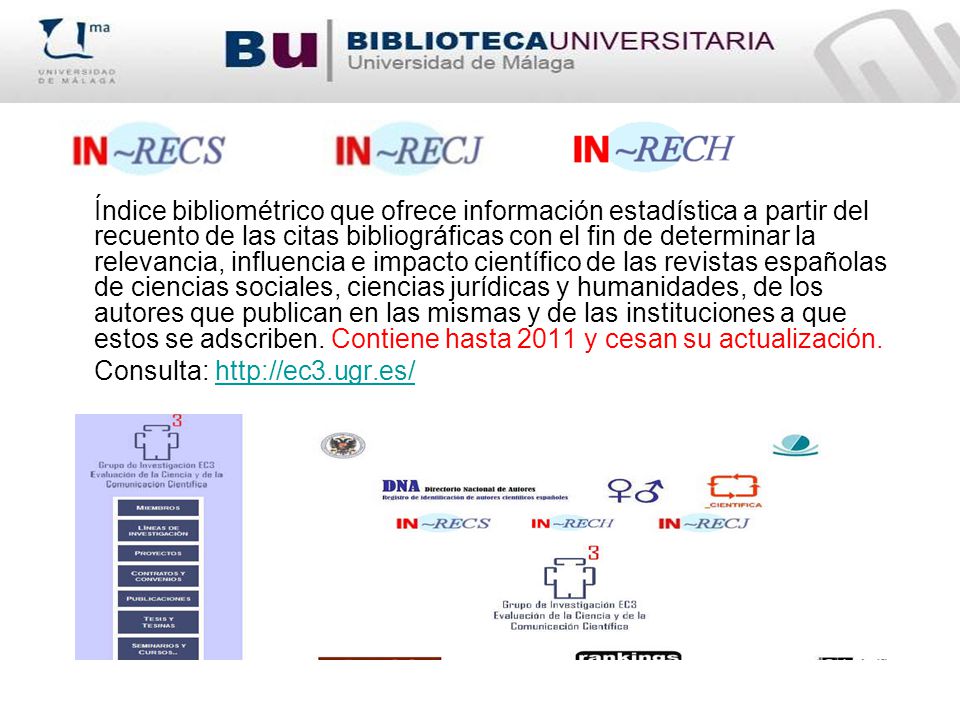 Índice bibliométrico que ofrece información estadística a partir del recuento de las citas bibliográficas con el fin de determinar la relevancia, influencia e impacto científico de las revistas españolas de ciencias sociales, ciencias jurídicas y humanidades, de los autores que publican en las mismas y de las instituciones a que estos se adscriben. Contiene hasta 2011 y cesan su actualización.