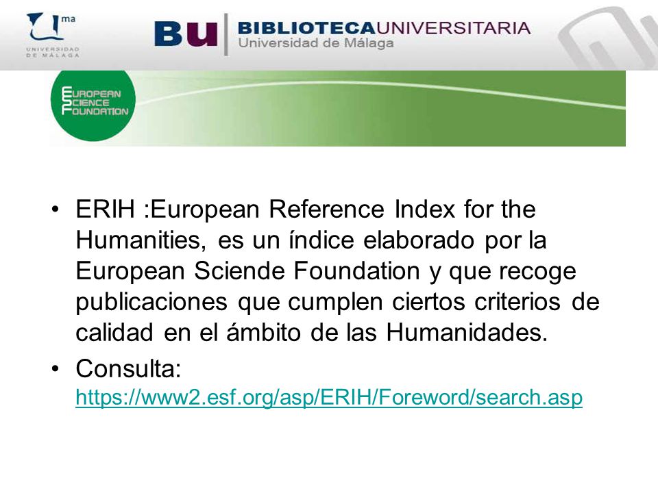 ERIH :European Reference Index for the Humanities, es un índice elaborado por la European Sciende Foundation y que recoge publicaciones que cumplen ciertos criterios de calidad en el ámbito de las Humanidades.