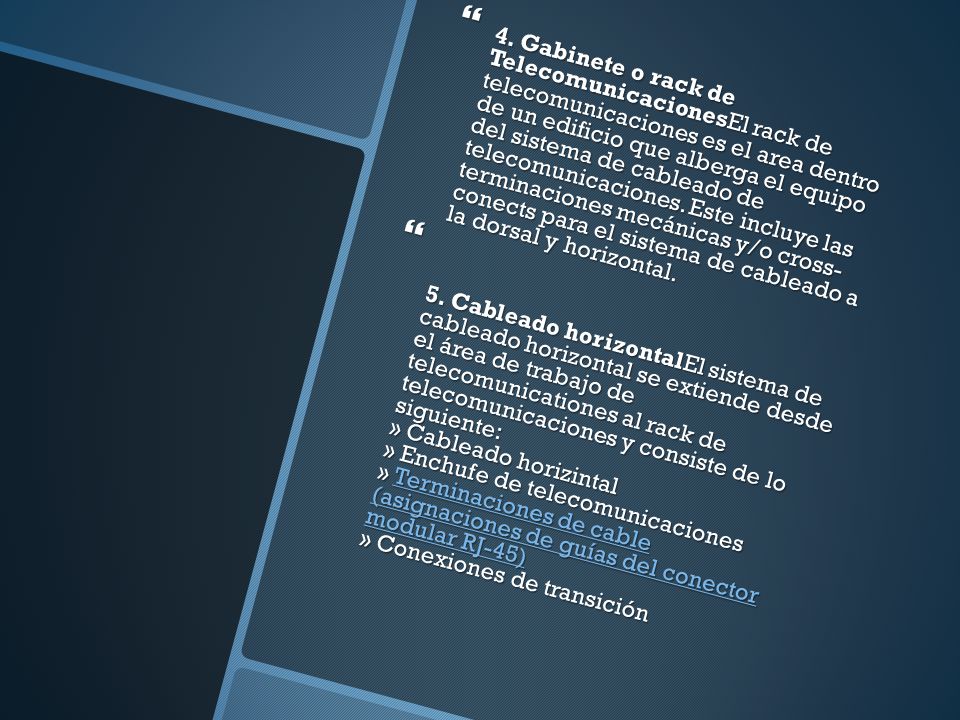 4. Gabinete o rack de TelecomunicacionesEl rack de telecomunicaciones es el area dentro de un edificio que alberga el equipo del sistema de cableado de telecomunicaciones. Este incluye las terminaciones mecánicas y/o cross- conects para el sistema de cableado a la dorsal y horizontal.