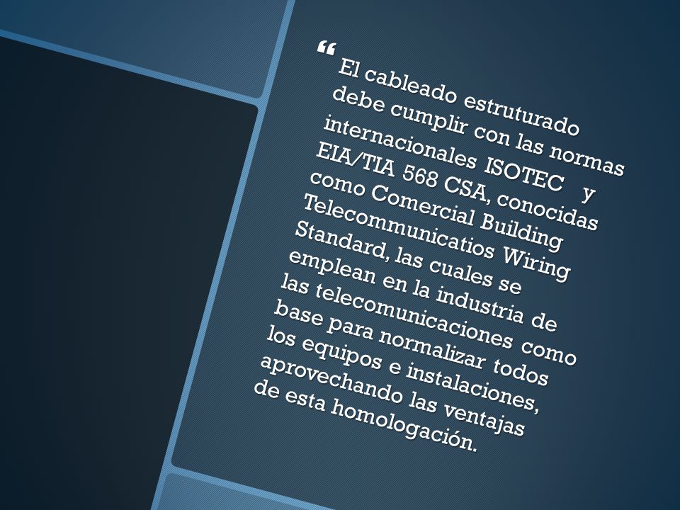 El cableado estruturado debe cumplir con las normas internacionales ISOTEC y EIA/TIA 568 CSA, conocidas como Comercial Building Telecommunicatios Wiring Standard, las cuales se emplean en la industria de las telecomunicaciones como base para normalizar todos los equipos e instalaciones, aprovechando las ventajas de esta homologación.