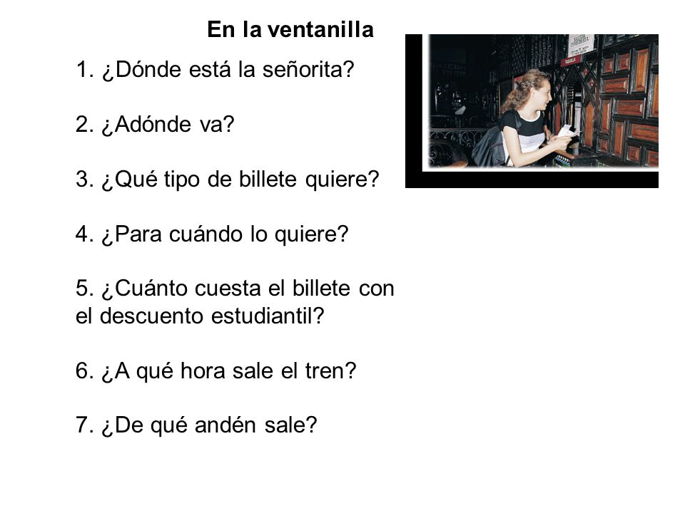 En la ventanilla ¿Dónde está la señorita 2. ¿Adónde va 3. ¿Qué tipo de billete quiere 4. ¿Para cuándo lo quiere