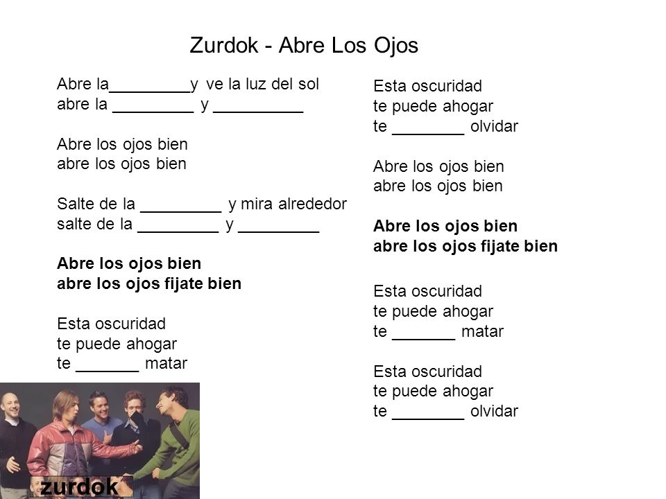 Zurdok - Abre Los Ojos Abre la_________y ve la luz del sol abre la _________ y __________ Abre los ojos bien abre los ojos bien Salte de la _________ y mira alrededor salte de la _________ y _________ Abre los ojos bien abre los ojos fijate bien Esta oscuridad te puede ahogar te _______ matar