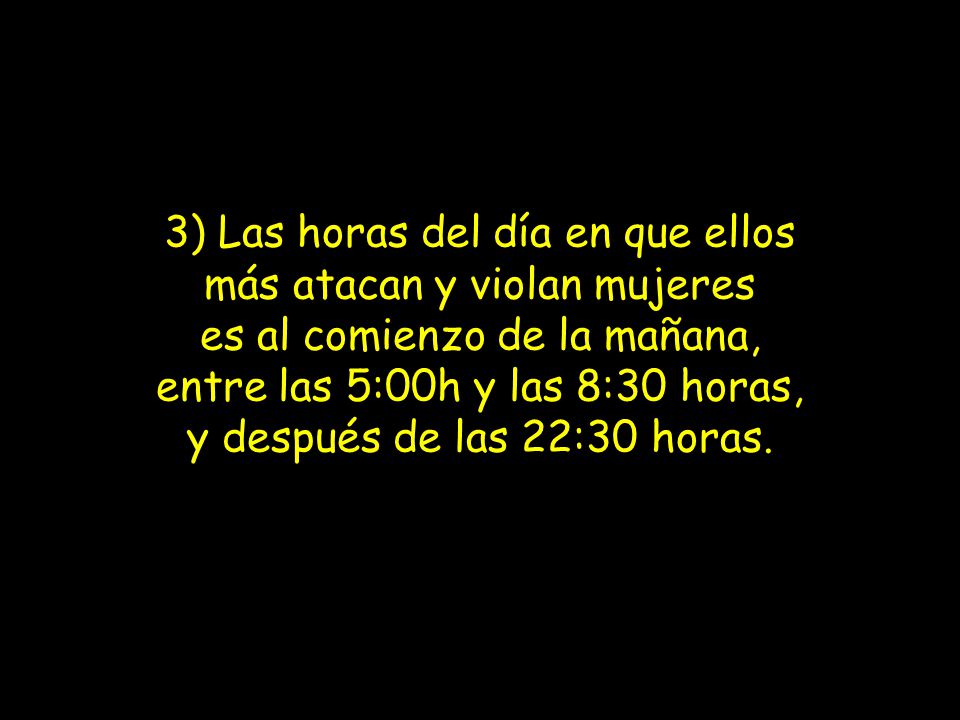 3) Las horas del día en que ellos más atacan y violan mujeres es al comienzo de la mañana, entre las 5:00h y las 8:30 horas, y después de las 22:30 horas.
