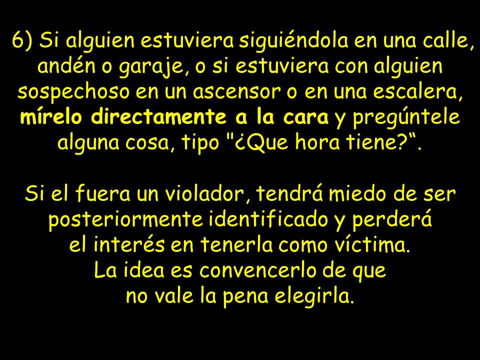 6) Si alguien estuviera siguiéndola en una calle, andén o garaje, o si estuviera con alguien sospechoso en un ascensor o en una escalera, mírelo directamente a la cara y pregúntele alguna cosa, tipo ¿Que hora tiene .
