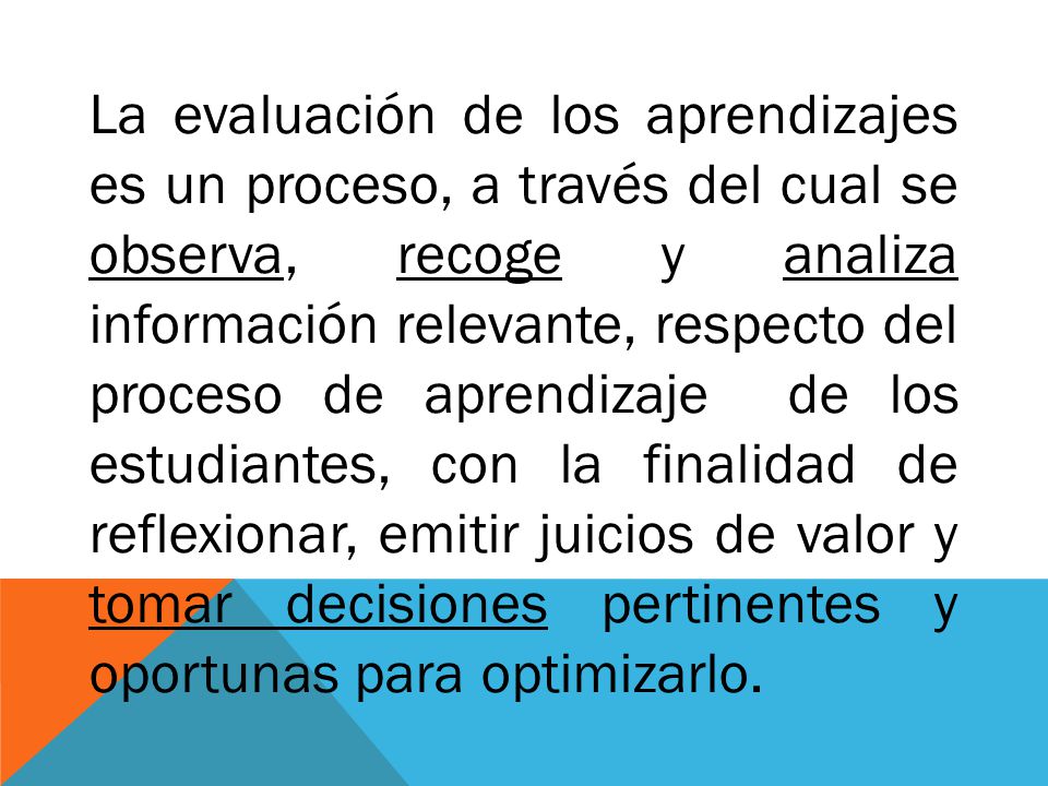 La evaluación de los aprendizajes es un proceso, a través del cual se observa, recoge y analiza información relevante, respecto del proceso de aprendizaje de los estudiantes, con la finalidad de reflexionar, emitir juicios de valor y tomar decisiones pertinentes y oportunas para optimizarlo.