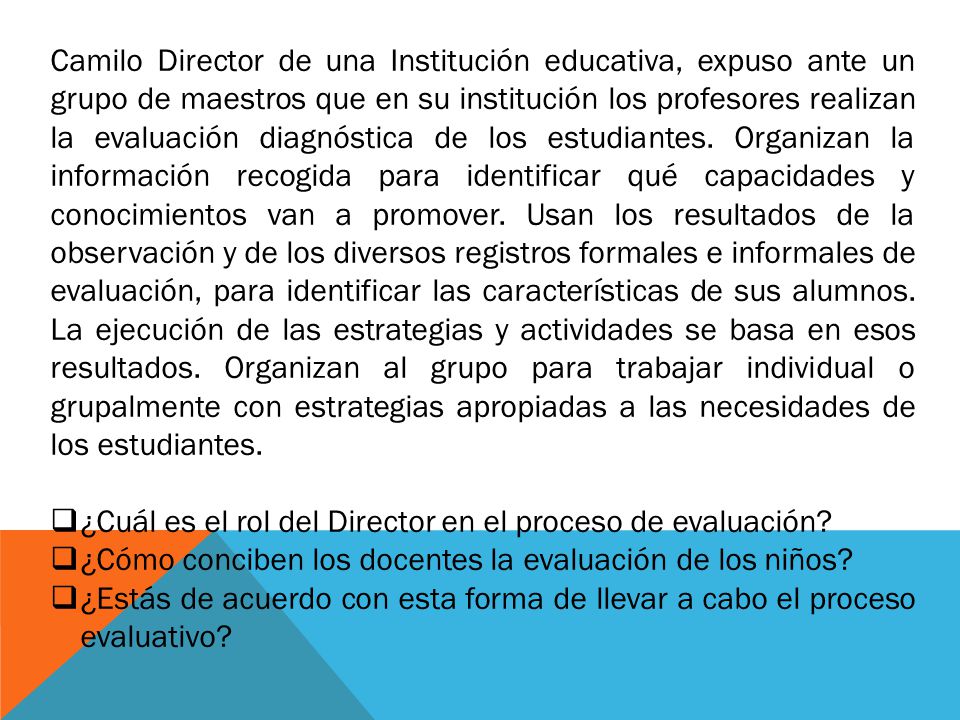 Camilo Director de una Institución educativa, expuso ante un grupo de maestros que en su institución los profesores realizan la evaluación diagnóstica de los estudiantes. Organizan la información recogida para identificar qué capacidades y conocimientos van a promover. Usan los resultados de la observación y de los diversos registros formales e informales de evaluación, para identificar las características de sus alumnos. La ejecución de las estrategias y actividades se basa en esos resultados. Organizan al grupo para trabajar individual o grupalmente con estrategias apropiadas a las necesidades de los estudiantes.