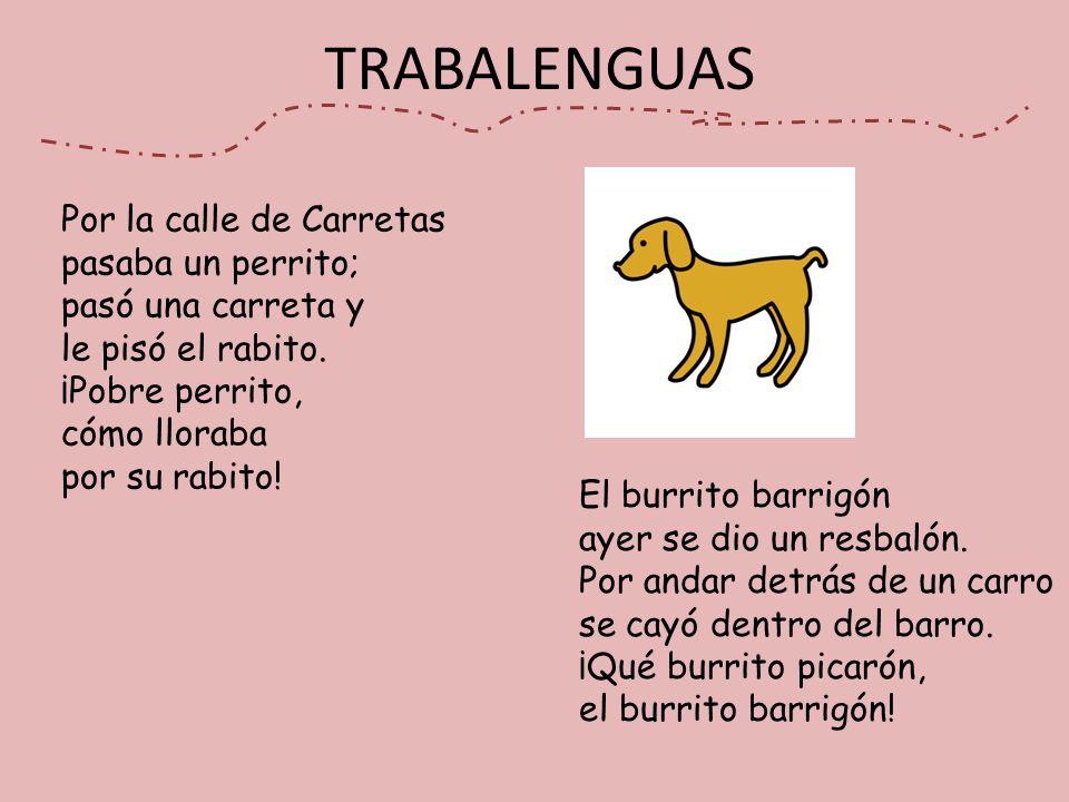 TRABALENGUAS Por la calle de Carretas pasaba un perrito; pasó una carreta y le pisó el rabito. ¡Pobre perrito, cómo lloraba por su rabito!