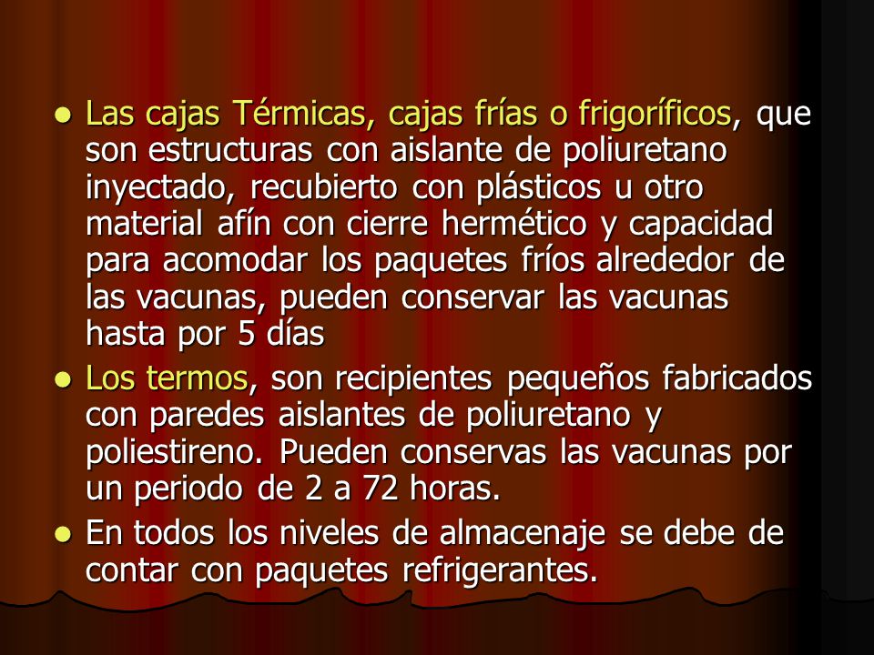 Las cajas Térmicas, cajas frías o frigoríficos, que son estructuras con aislante de poliuretano inyectado, recubierto con plásticos u otro material afín con cierre hermético y capacidad para acomodar los paquetes fríos alrededor de las vacunas, pueden conservar las vacunas hasta por 5 días