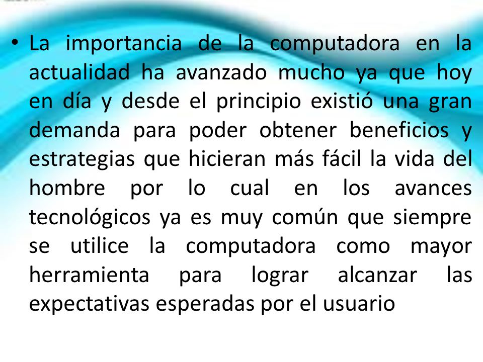 La importancia de la computadora en la actualidad ha avanzado mucho ya que hoy en día y desde el principio existió una gran demanda para poder obtener beneficios y estrategias que hicieran más fácil la vida del hombre por lo cual en los avances tecnológicos ya es muy común que siempre se utilice la computadora como mayor herramienta para lograr alcanzar las expectativas esperadas por el usuario