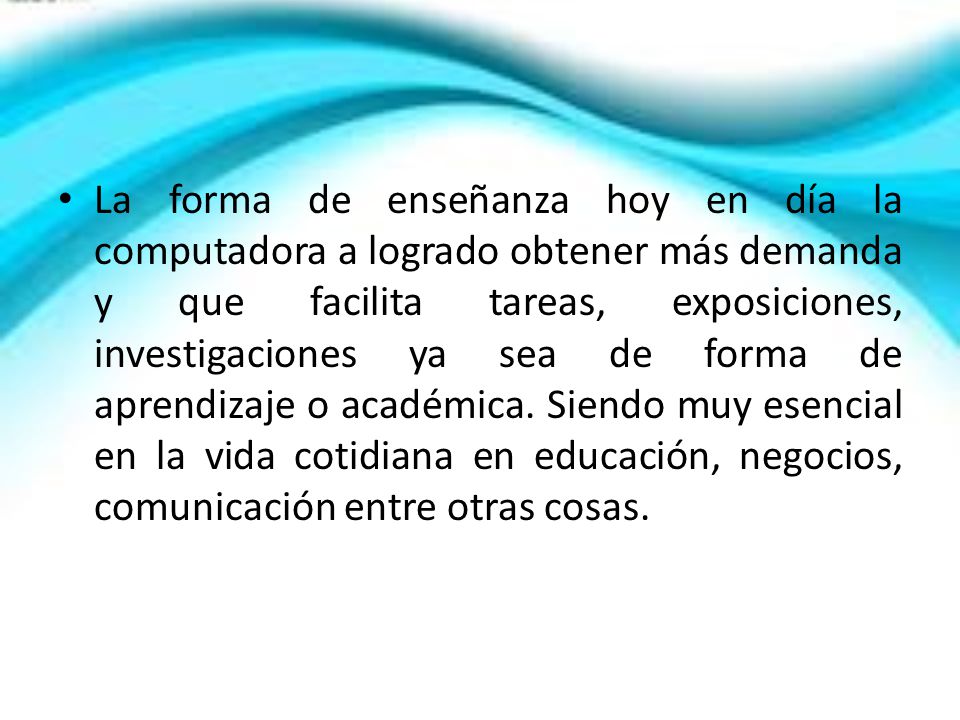 La forma de enseñanza hoy en día la computadora a logrado obtener más demanda y que facilita tareas, exposiciones, investigaciones ya sea de forma de aprendizaje o académica.