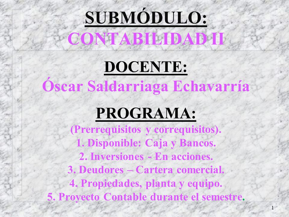 SUBMÓDULO: CONTABILIDAD II DOCENTE: Óscar Saldarriaga Echavarría PROGRAMA: (Prerrequisitos y correquisitos). 1. Disponible: Caja y Bancos. 2. Inversiones - En acciones. 3. Deudores – Cartera comercial. 4. Propiedades, planta y equipo. 5. Proyecto Contable durante el semestre.