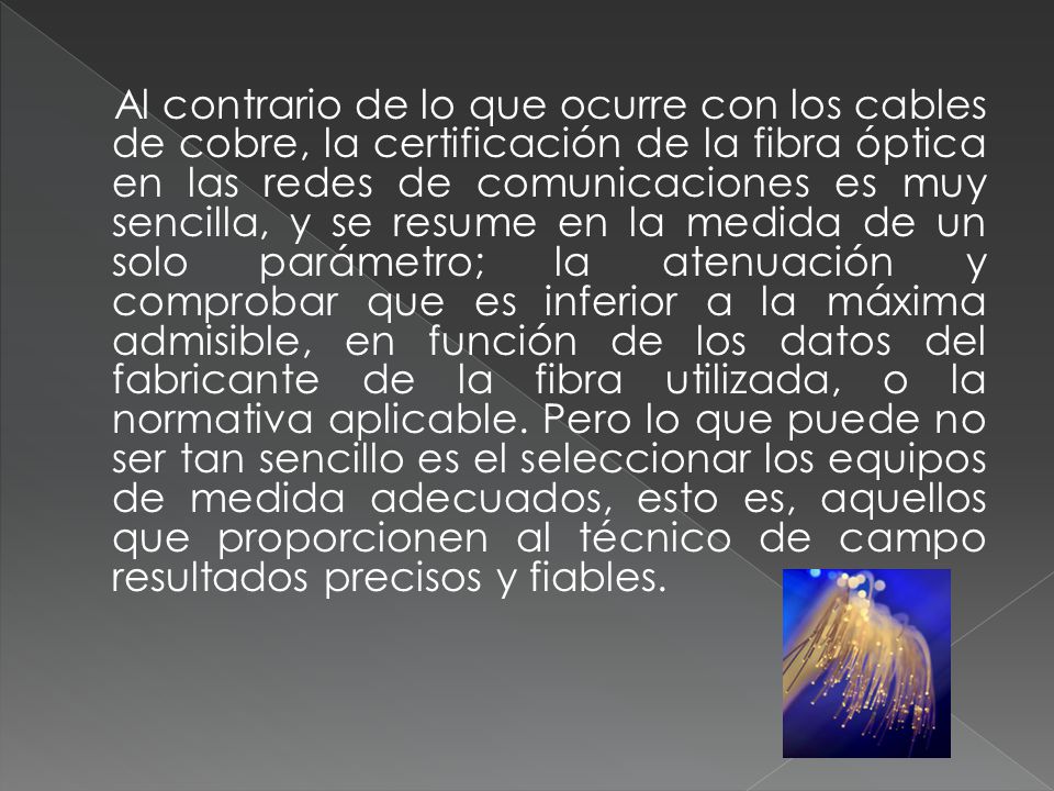 Al contrario de lo que ocurre con los cables de cobre, la certificación de la fibra óptica en las redes de comunicaciones es muy sencilla, y se resume en la medida de un solo parámetro; la atenuación y comprobar que es inferior a la máxima admisible, en función de los datos del fabricante de la fibra utilizada, o la normativa aplicable.