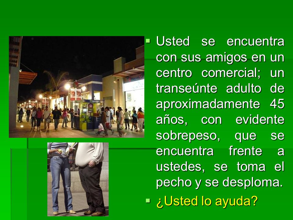 Usted se encuentra con sus amigos en un centro comercial; un transeúnte adulto de aproximadamente 45 años, con evidente sobrepeso, que se encuentra frente a ustedes, se toma el pecho y se desploma.