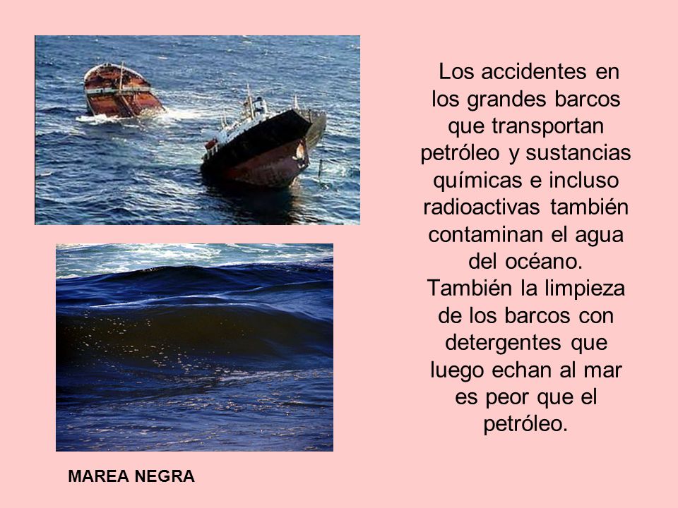 Los accidentes en los grandes barcos que transportan petróleo y sustancias químicas e incluso radioactivas también contaminan el agua del océano. También la limpieza de los barcos con detergentes que luego echan al mar es peor que el petróleo.