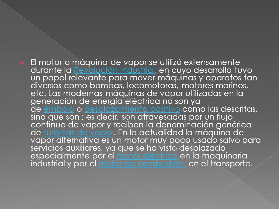 El motor o máquina de vapor se utilizó extensamente durante la Revolución Industrial, en cuyo desarrollo tuvo un papel relevante para mover máquinas y aparatos tan diversos como bombas, locomotoras, motores marinos, etc.