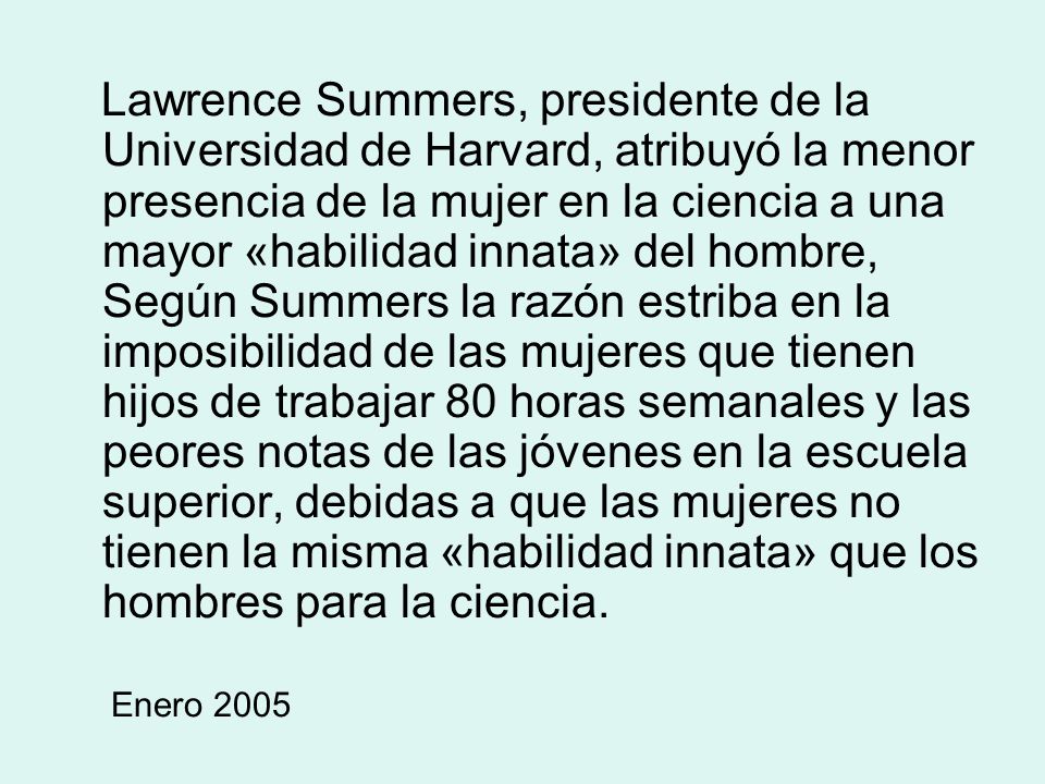 Lawrence Summers, presidente de la Universidad de Harvard, atribuyó la menor presencia de la mujer en la ciencia a una mayor «habilidad innata» del hombre, Según Summers la razón estriba en la imposibilidad de las mujeres que tienen hijos de trabajar 80 horas semanales y las peores notas de las jóvenes en la escuela superior, debidas a que las mujeres no tienen la misma «habilidad innata» que los hombres para la ciencia.