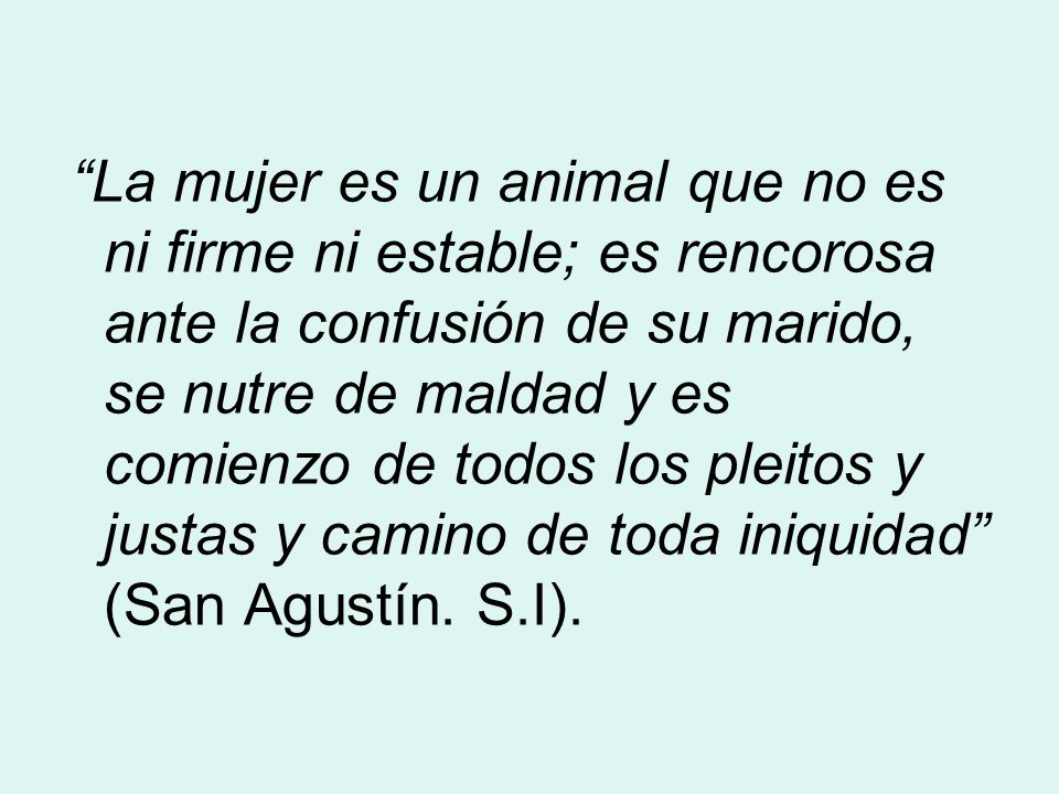 La mujer es un animal que no es ni firme ni estable; es rencorosa ante la confusión de su marido, se nutre de maldad y es comienzo de todos los pleitos y justas y camino de toda iniquidad (San Agustín.