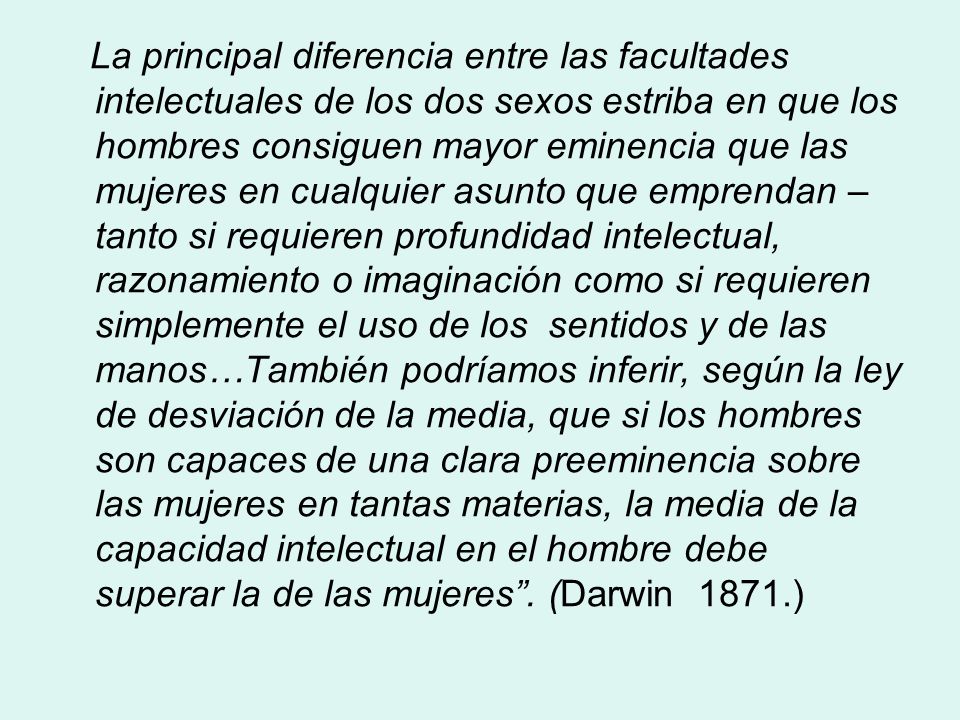 La principal diferencia entre las facultades intelectuales de los dos sexos estriba en que los hombres consiguen mayor eminencia que las mujeres en cualquier asunto que emprendan – tanto si requieren profundidad intelectual, razonamiento o imaginación como si requieren simplemente el uso de los sentidos y de las manos…También podríamos inferir, según la ley de desviación de la media, que si los hombres son capaces de una clara preeminencia sobre las mujeres en tantas materias, la media de la capacidad intelectual en el hombre debe superar la de las mujeres .