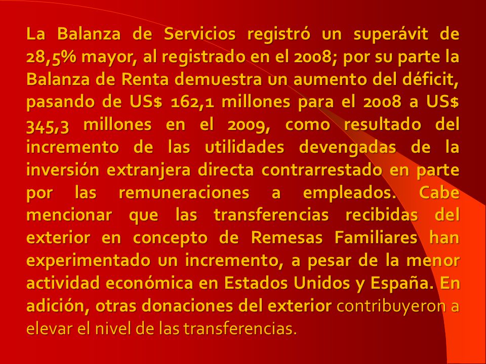 La Balanza de Servicios registró un superávit de 28,5% mayor, al registrado en el 2008; por su parte la Balanza de Renta demuestra un aumento del déficit, pasando de US$ 162,1 millones para el 2008 a US$ 345,3 millones en el 2009, como resultado del incremento de las utilidades devengadas de la inversión extranjera directa contrarrestado en parte por las remuneraciones a empleados.