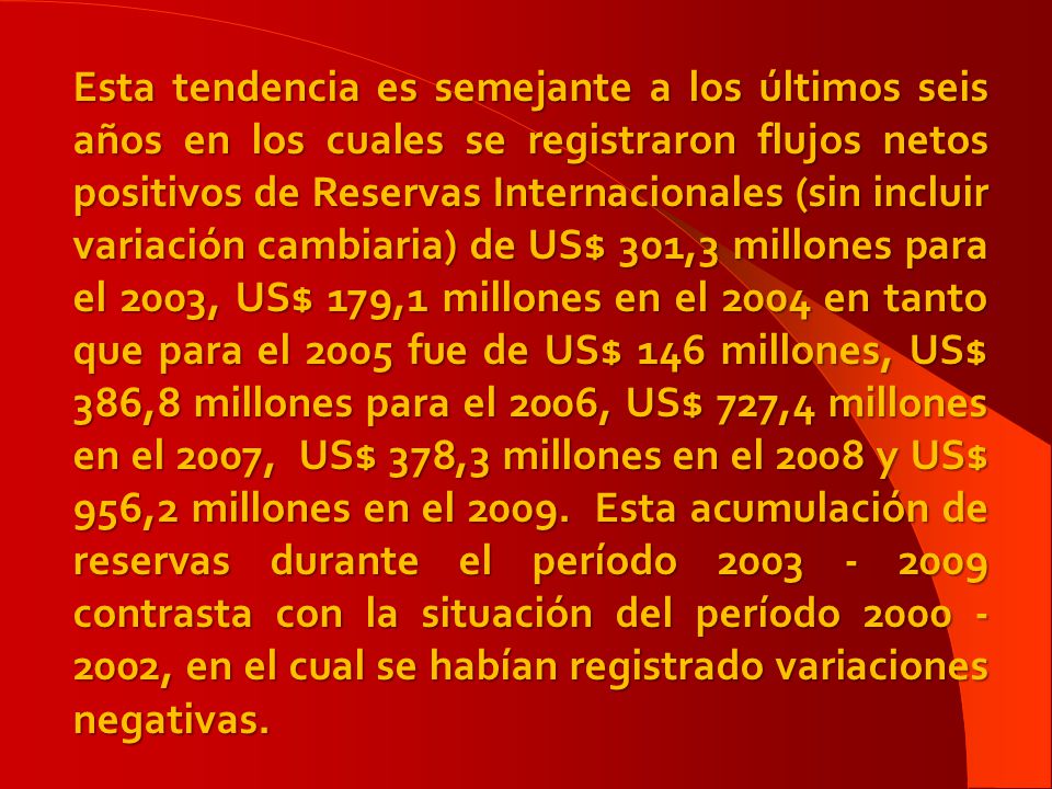 Esta tendencia es semejante a los últimos seis años en los cuales se registraron flujos netos positivos de Reservas Internacionales (sin incluir variación cambiaria) de US$ 301,3 millones para el 2003, US$ 179,1 millones en el 2004 en tanto que para el 2005 fue de US$ 146 millones, US$ 386,8 millones para el 2006, US$ 727,4 millones en el 2007, US$ 378,3 millones en el 2008 y US$ 956,2 millones en el 2009.
