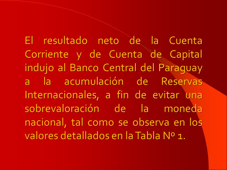 El resultado neto de la Cuenta Corriente y de Cuenta de Capital indujo al Banco Central del Paraguay a la acumulación de Reservas Internacionales, a fin de evitar una sobrevaloración de la moneda nacional, tal como se observa en los valores detallados en la Tabla Nº 1.