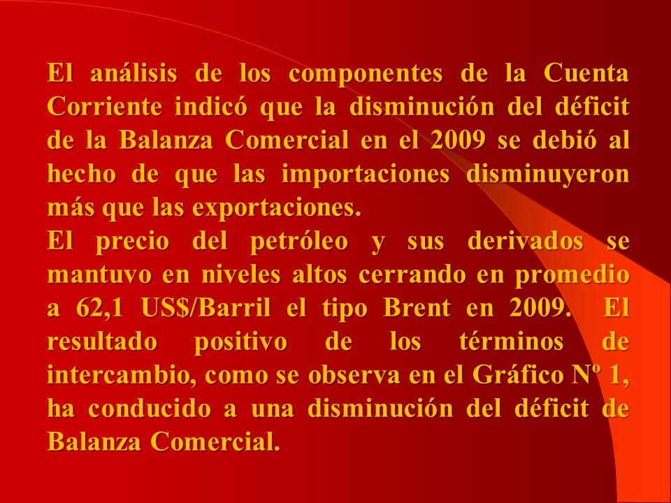 El análisis de los componentes de la Cuenta Corriente indicó que la disminución del déficit de la Balanza Comercial en el 2009 se debió al hecho de que las importaciones disminuyeron más que las exportaciones.