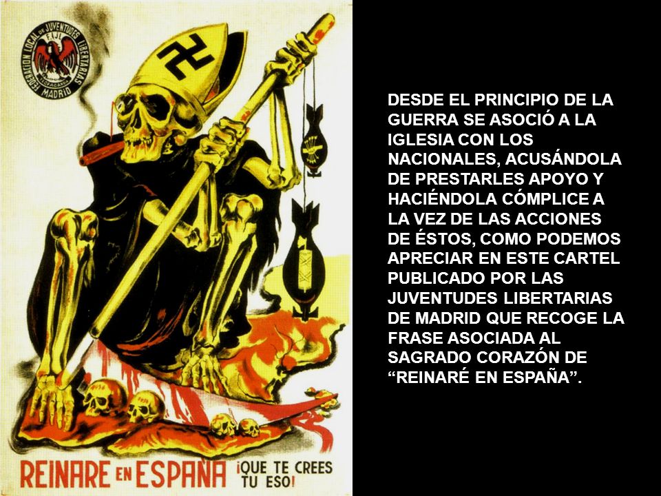 DESDE EL PRINCIPIO DE LA GUERRA SE ASOCIÓ A LA IGLESIA CON LOS NACIONALES, ACUSÁNDOLA DE PRESTARLES APOYO Y HACIÉNDOLA CÓMPLICE A LA VEZ DE LAS ACCIONES DE ÉSTOS, COMO PODEMOS APRECIAR EN ESTE CARTEL PUBLICADO POR LAS JUVENTUDES LIBERTARIAS DE MADRID QUE RECOGE LA FRASE ASOCIADA AL SAGRADO CORAZÓN DE REINARÉ EN ESPAÑA .