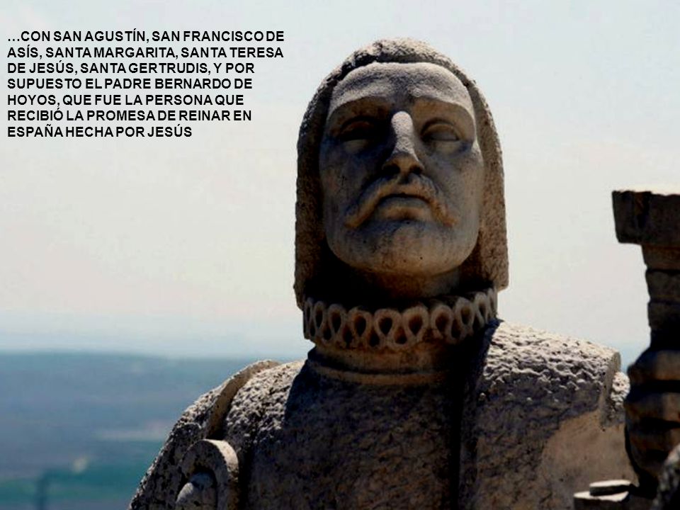 …CON SAN AGUSTÍN, SAN FRANCISCO DE ASÍS, SANTA MARGARITA, SANTA TERESA DE JESÚS, SANTA GERTRUDIS, Y POR SUPUESTO EL PADRE BERNARDO DE HOYOS, QUE FUE LA PERSONA QUE RECIBIÓ LA PROMESA DE REINAR EN ESPAÑA HECHA POR JESÚS