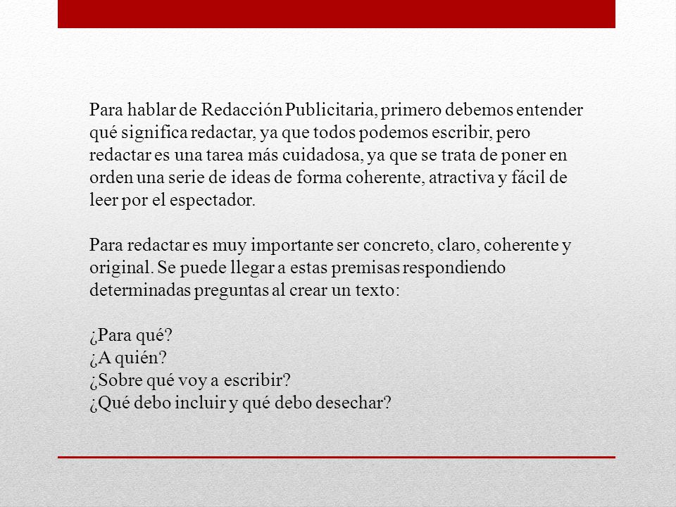 Para hablar de Redacción Publicitaria, primero debemos entender qué significa redactar, ya que todos podemos escribir, pero redactar es una tarea más cuidadosa, ya que se trata de poner en orden una serie de ideas de forma coherente, atractiva y fácil de leer por el espectador. Para redactar es muy importante ser concreto, claro, coherente y original. Se puede llegar a estas premisas respondiendo determinadas preguntas al crear un texto: