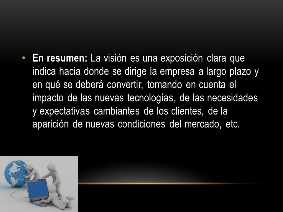 En resumen: La visión es una exposición clara que indica hacia donde se dirige la empresa a largo plazo y en qué se deberá convertir, tomando en cuenta el impacto de las nuevas tecnologías, de las necesidades y expectativas cambiantes de los clientes, de la aparición de nuevas condiciones del mercado, etc.