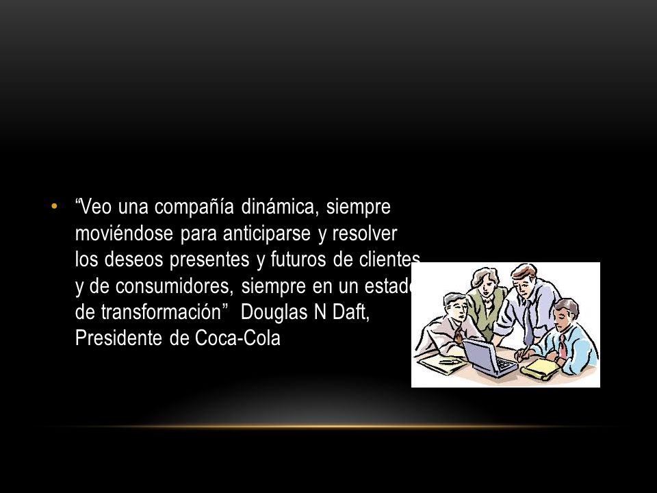 Veo una compañía dinámica, siempre moviéndose para anticiparse y resolver los deseos presentes y futuros de clientes y de consumidores, siempre en un estado de transformación Douglas N Daft, Presidente de Coca-Cola
